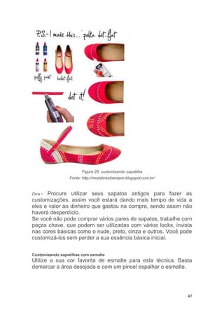47
Figura 26: customizando sapatilha
Fonte: http://modabrasilsempre.blogspot.com.br/
Dica - Procure utilizar seus sapatos antigos para fazer as
customizações, assim você estará dando mais tempo de vida a
eles e valor ao dinheiro que gastou na compra, sendo assim não
haverá desperdício.
Se você não pode comprar vários pares de sapatos, trabalhe com
peças chave, que podem ser utilizadas com vários looks, invista
nas cores básicas como o nude, preto, cinza e outros. Você pode
customizá-los sem perder a sua essência básica inicial.
Customizando sapatilhas com esmalte
Utilize a sua cor favorita de esmalte para esta técnica. Basta
demarcar a área desejada e com um pincel espalhar o esmalte.
 