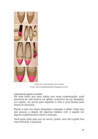 48
Figura 26: customizando com esmalte
Fonte: http://modabrasilsempre.blogspot.com.br/
Customizando sapatos com glitter
Dê mais brilho aos seus saltos com essa customização, você
precisará de cola branca (ou glitter), purpurina da cor desejada,
um sapato, um pincel para espalhar a cola e uma flanela para
limpar os excessos.
Passe a cola nas áreas desejadas e despeje o glitter. Faça isso
aos poucos e depois dê algumas batidas com o sapato em
alguma superfície para retirar o excesso.
Você pode optar pelo uso do verniz, porém, sem ele o glitter fica
mais brilhante, é opcional.
 