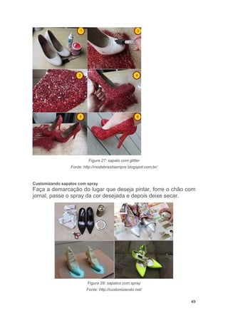 49
Figura 27: sapato com glitter
Fonte: http://modabrasilsempre.blogspot.com.br/
Customizando sapatos com spray
Faça a demarcação do lugar que deseja pintar, forre o chão com
jornal, passe o spray da cor desejada e depois deixe secar.
Figura 28: sapatos com spray
Fonte: http://customizando.net/
 