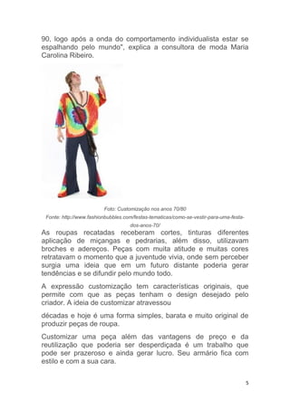 5
90, logo após a onda do comportamento individualista estar se
espalhando pelo mundo", explica a consultora de moda Maria
Carolina Ribeiro.
Foto: Customização nos anos 70/80
Fonte: http://www.fashionbubbles.com/festas-tematicas/como-se-vestir-para-uma-festa-
dos-anos-70/
As roupas recatadas receberam cortes, tinturas diferentes
aplicação de miçangas e pedrarias, além disso, utilizavam
broches e adereços. Peças com muita atitude e muitas cores
retratavam o momento que a juventude vivia, onde sem perceber
surgia uma ideia que em um futuro distante poderia gerar
tendências e se difundir pelo mundo todo.
A expressão customização tem características originais, que
permite com que as peças tenham o design desejado pelo
criador. A ideia de customizar atravessou
décadas e hoje é uma forma simples, barata e muito original de
produzir peças de roupa.
Customizar uma peça além das vantagens de preço e da
reutilização que poderia ser desperdiçada é um trabalho que
pode ser prazeroso e ainda gerar lucro. Seu armário fica com
estilo e com a sua cara.
 