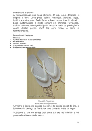 50
Customização de chinelos
A personalização dos seus chinelos dá um toque diferente e
original a eles. Você pode aplicar miçangas, pérolas, laços,
tecidos e muito mais. Pode forrar a base ou as tiras do chinelo.
Essa customização é muito comum em chinelos Havaianas,
muitas pessoas conseguem gerar renda a partir da produção e
venda destas peças. Você faz com prazer e ainda é
recompensado.
Customizando Havaianas:
Materiais
 1 par de Havaianas da sua preferência
 Fio de elástico
 Uma tira de strass
 2 argolinhas (como na foto)
 2 pingentes da sua preferência
Figura 29: Havaianas
Fonte: http://www.perfeita.net/
>Amarre a ponta do elástico na parte de dentro inicial da tira, e
fixe com um pedaço de fita durex para que não mude de lugar.
>Coloque a tira de strass por cima da tira do chinelo e vá
passando o fio em cada strass.
 