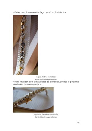 51
>Deixe bem firme e no fim faça um nó no final da tira.
Figura 30: tiras com strass
Fonte: http://www.perfeita.net/
>Para finalizar, com uma alicate de bijuterias, prenda o pingente
no chinelo na área desejada.
Figura 31: Havaiana customizada
Fonte: http://www.perfeita.net/
 