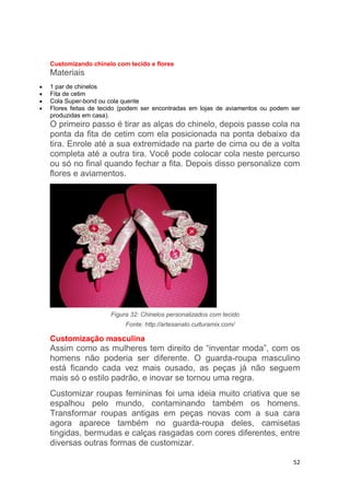 52
Customizando chinelo com tecido e flores
Materiais
 1 par de chinelos
 Fita de cetim
 Cola Super-bond ou cola quente
 Flores feitas de tecido (podem ser encontradas em lojas de aviamentos ou podem ser
produzidas em casa).
O primeiro passo é tirar as alças do chinelo, depois passe cola na
ponta da fita de cetim com ela posicionada na ponta debaixo da
tira. Enrole até a sua extremidade na parte de cima ou de a volta
completa até a outra tira. Você pode colocar cola neste percurso
ou só no final quando fechar a fita. Depois disso personalize com
flores e aviamentos.
Figura 32: Chinelos personalizados com tecido
Fonte: http://artesanato.culturamix.com/
Customização masculina
Assim como as mulheres tem direito de “inventar moda”, com os
homens não poderia ser diferente. O guarda-roupa masculino
está ficando cada vez mais ousado, as peças já não seguem
mais só o estilo padrão, e inovar se tornou uma regra.
Customizar roupas femininas foi uma ideia muito criativa que se
espalhou pelo mundo, contaminando também os homens.
Transformar roupas antigas em peças novas com a sua cara
agora aparece também no guarda-roupa deles, camisetas
tingidas, bermudas e calças rasgadas com cores diferentes, entre
diversas outras formas de customizar.
 