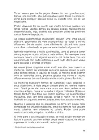 53
Todo homem precisa ter peças chaves em seu guarda-roupa,
ternos, por exemplo, são indispensáveis para todos os homens,
afinal para qualquer ocasião social ou esporte chic, ele se faz
necessário.
Porém devemos ter em mente que muitos homens passam um
longo tempo usando ternos ou roupas sociais razoavelmente
desconfortáveis, logo, quando não precisam utilizá-los preferem
roupas leves e despojadas.
As peças customizadas masculinas seguem uma linha pouco
clássica, geralmente ela vem acompanhada de cores e cortes
diferentes. Sendo assim, você dificilmente utilizará uma peça
masculina customizada se precisar estar vestindo algo social.
Isso não desmerece o estilo customizado, você só precisa saber
com que peças montar o look e onde utilizar. Por exemplo, uma
camiseta branca com alguma estampa cai muito bem com um
uma bermuda com cortes diferentes, você pode utilizá-la no verão
para passeios e eventos informais.
As calças jeans rasgadas estão muito em alta para homens e
mulheres, podem ser utilizadas com uma camisa xadrez ou com
uma camisa básica e jaqueta de couro. O mesmo pode ocorrer
com as bermudas jeans, pode-se apostar nos cortes e rasgos
diferentes e nas barras dobradas estilo short boyfriend feminino.
As mulheres buscaram formas de customizar seus calçados e
seus acessórios, a ideia segue também para os homens nesse
caso. Você pode dar uma cara nova aos tênis velhos e as
mochilas antigas, basta ter ousadia e alguns materiais. Spikes e
tachas também são itens que podem aparecer na customização
masculina, eles têm uma pegada street e rock’n roll e ficam
incríveis em jaquetas, coletes, calças, mochilas, sapatos e outros.
Quando o assunto são os acessórios se torna um pouco mais
complicado no universo masculino, afinal os homens não utilizam
muito pulseiras nem adereços no cabelo. Porém você pode
customizar bonés, chapéus, mochilas e cintos.
O limite para a customização é longo, se você souber montar um
look e a ocasião para ele, utilizar peças customizadas, vai deixar
a pessoa na moda e ainda muito mais original.
- Customizando camisetas masculinas
 