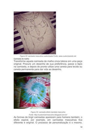 54
Figura 33: camiseta masculina customizada Fonte: www.customizando.net
Camiseta de malha
Transforme aquela camiseta de malha cinza básica em uma peça
original. Procure um desenho de sua preferência, passe a lápis
na camiseta, e depois de pronto utilize uma caneta para tecido ou
caneta permanente para dar vida ao desenho.
Figura 34: camiseta efeito mandala masculina
Fonte: http://customizarmasculino.blogspot.com.br/
As formas de tingir camisetas aparecem para homens também, o
efeito espiral, por exemplo, em camisetas masculinas fica
diferente e original. O processo de personalização é o mesmo,
 