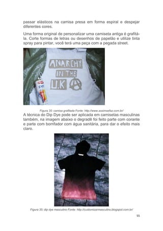 55
passar elásticos na camisa presa em forma espiral e despejar
diferentes cores.
Uma forma original de personalizar uma camiseta antiga é grafitá-
la. Corte formas de letras ou desenhos de papelão e utilize tinta
spray para pintar, você terá uma peça com a pegada street.
Figura 35: camisa grafitada Fonte: http://www.assimsefaz.com.br/
A técnica do Dip Dye pode ser aplicada em camisetas masculinas
também, na imagem abaixo o degradê foi feito parte com corante
e parte com borrifador com água sanitária, para dar o efeito mais
claro.
Figura 35: dip dye masculino Fonte: http://customizarmasculino.blogspot.com.br/
 
