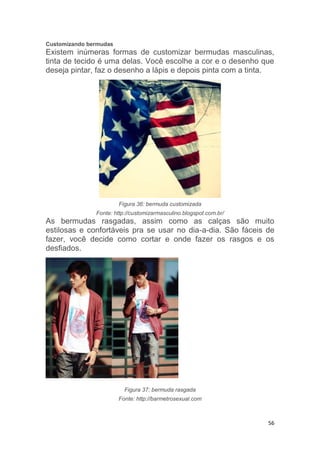 56
Customizando bermudas
Existem inúmeras formas de customizar bermudas masculinas,
tinta de tecido é uma delas. Você escolhe a cor e o desenho que
deseja pintar, faz o desenho a lápis e depois pinta com a tinta.
Figura 36: bermuda customizada
Fonte: http://customizarmasculino.blogspot.com.br/
As bermudas rasgadas, assim como as calças são muito
estilosas e confortáveis pra se usar no dia-a-dia. São fáceis de
fazer, você decide como cortar e onde fazer os rasgos e os
desfiados.
Figura 37: bermuda rasgada
Fonte: http://barmetrosexual.com
 