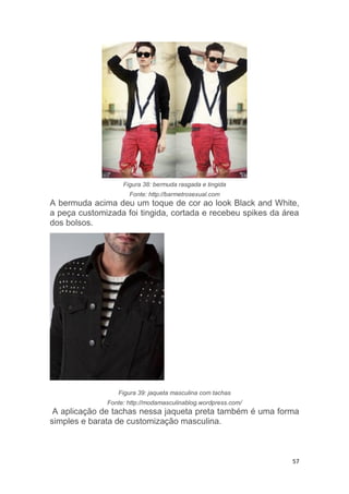 57
Figura 38: bermuda rasgada e tingida
Fonte: http://barmetrosexual.com
A bermuda acima deu um toque de cor ao look Black and White,
a peça customizada foi tingida, cortada e recebeu spikes da área
dos bolsos.
Figura 39: jaqueta masculina com tachas
Fonte: http://modamasculinablog.wordpress.com/
A aplicação de tachas nessa jaqueta preta também é uma forma
simples e barata de customização masculina.
 