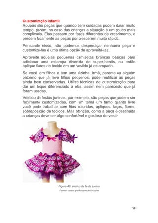 58
Customização infantil
Roupas são peças que quando bem cuidadas podem durar muito
tempo, porém, no caso das crianças a situação é um pouco mais
complicada. Elas passam por fases diferentes de crescimento, e
perdem facilmente as peças por crescerem muito rápido.
Pensando nisso, não podemos desperdiçar nenhuma peça e
customizá-las é uma ótima opção de aproveitá-las.
Aproveite aquelas pequenas camisetas brancas básicas para
adicionar uma estampa divertida de super-heróis, ou então
aplique flores de tecido em um vestido já estampado.
Se você tem filhos e tem uma vizinha, irmã, parente ou alguém
próximo que já teve filhos pequenos, pode reutilizar as peças
ainda bem conservadas. Utilize técnicas de customização para
dar um toque diferenciado a elas, assim nem parecerão que já
foram usadas.
Vestido de festas juninas, por exemplo, são peças que podem ser
facilmente customizadas, com um tema um tanto quanto livre
você pode trabalhar com fitas coloridas, apliques, laços, flores,
sobreposição de tecidos. Mas atenção, como a peça é destinada
a crianças deve ser algo confortável e gostoso de vestir.
Figura 40: vestido de festa junina
Fonte: www.perfeitamulher.com
 