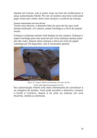 59
Aposte em fuxicos, tule e cores vivas na hora de confeccionar a
peça customizada infantil. Por ser um público alvo leve você pode
jogar cores sem medo, deve visar sempre o conforto da criança.
Casaco customizado com saco de lixo
Tenha uma tesoura, o desenho feito de saco de lixo que você
deseja estampar, um casaco, papel manteiga e o ferro de passar
roupa.
Coloque a estampa aonde você deseja no seu casaco. Coloque o
papel manteiga para não queimar por cima (coloque apoios parar
ele não voar). Depois disso coloque o ferro em cima do papel
manteiga por 20 segundos, não é necessário apertar.
Figura 41: casaco infantil customizado com saco de lixo
Fonte: http://glamourparaguaio.com.br/
Na customização infantil uma ideia interessante de concretizar é
as colagens de tecidos. Você pode escolher o desenho, comprar
o tecido e montá-lo, depois é só colar ou costurar em uma
blusinha, vestido ou bermuda.
 