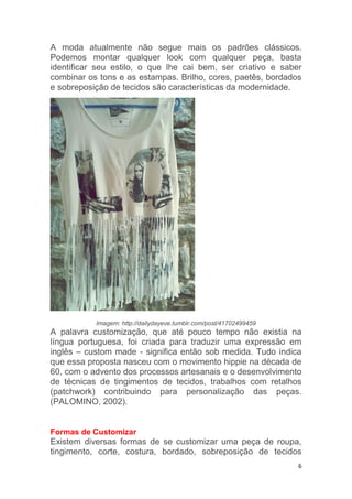 6
A moda atualmente não segue mais os padrões clássicos.
Podemos montar qualquer look com qualquer peça, basta
identificar seu estilo, o que lhe cai bem, ser criativo e saber
combinar os tons e as estampas. Brilho, cores, paetês, bordados
e sobreposição de tecidos são características da modernidade.
Imagem: http://dailydayeve.tumblr.com/post/41702499459
A palavra customização, que até pouco tempo não existia na
língua portuguesa, foi criada para traduzir uma expressão em
inglês – custom made - significa então sob medida. Tudo indica
que essa proposta nasceu com o movimento hippie na década de
60, com o advento dos processos artesanais e o desenvolvimento
de técnicas de tingimentos de tecidos, trabalhos com retalhos
(patchwork) contribuindo para personalização das peças.
(PALOMINO, 2002).
Formas de Customizar
Existem diversas formas de se customizar uma peça de roupa,
tingimento, corte, costura, bordado, sobreposição de tecidos
 