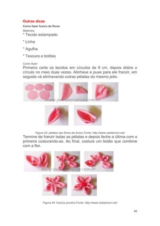 61
Outras dicas
Como fazer fuxico de flores
Materiais
* Tecido estampado
* Linha
* Agulha
* Tesoura e botões
Como fazer
Primeiro corte os tecidos em círculos de 9 cm, depois dobre o
círculo no meio duas vezes. Alinhave e puxe para ele franzir, em
seguida vá alinhavando outras pétalas do mesmo jeito.
Figura 43: pétalas das flores de fuxico Fonte: http://www.solidarium.net/
Termine de franzir todas as pétalas e depois feche a última com a
primeira costurando-as. Ao final, costure um botão que combine
com a flor.
Figura 44: fuxicos prontos Fonte: http://www.solidarium.net/
 