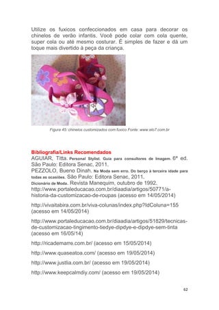 62
Utilize os fuxicos confeccionados em casa para decorar os
chinelos de verão infantis. Você pode colar com cola quente,
super cola ou até mesmo costurar. É simples de fazer e dá um
toque mais divertido à peça da criança.
Figura 45: chinelos customizados com fuxico Fonte: www.elo7.com.br
Bibliografia/Links Recomendados
AGUIAR, Titta. Personal Stylist. Guia para consultores de Imagem. 6ª ed.
São Paulo: Editora Senac, 2011.
PEZZOLO, Bueno Dinah. Na Moda sem erro. Do berço à terceira idade para
todas as ocasiões. São Paulo: Editora Senac, 2011.
Dicionário de Moda. Revista Manequim, outubro de 1992.
http://www.portaleducacao.com.br/diaadia/artigos/50771/a-
historia-da-customizacao-de-roupas (acesso em 14/05/2014)
http://vivaitabira.com.br/viva-colunas/index.php?IdColuna=155
(acesso em 14/05/2014)
http://www.portaleducacao.com.br/diaadia/artigos/51829/tecnicas-
de-customizacao-tingimento-tiedye-dipdye-e-dipdye-sem-tinta
(acesso em 16/05/14)
http://ricademarre.com.br/ (acesso em 15/05/2014)
http://www.quaseatoa.com/ (acesso em 19/05/2014)
http://www.justlia.com.br/ (acesso em 19/05/2014)
http://www.keepcalmdiy.com/ (acesso em 19/05/2014)
 