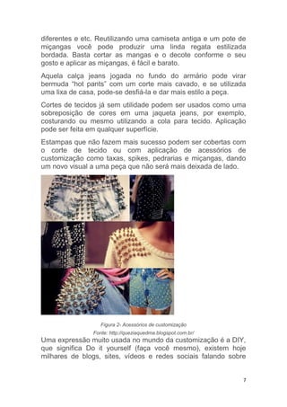 7
diferentes e etc. Reutilizando uma camiseta antiga e um pote de
miçangas você pode produzir uma linda regata estilizada
bordada. Basta cortar as mangas e o decote conforme o seu
gosto e aplicar as miçangas, é fácil e barato.
Aquela calça jeans jogada no fundo do armário pode virar
bermuda “hot pants” com um corte mais cavado, e se utilizada
uma lixa de casa, pode-se desfiá-la e dar mais estilo a peça.
Cortes de tecidos já sem utilidade podem ser usados como uma
sobreposição de cores em uma jaqueta jeans, por exemplo,
costurando ou mesmo utilizando a cola para tecido. Aplicação
pode ser feita em qualquer superfície.
Estampas que não fazem mais sucesso podem ser cobertas com
o corte de tecido ou com aplicação de acessórios de
customização como taxas, spikes, pedrarias e miçangas, dando
um novo visual a uma peça que não será mais deixada de lado.
Figura 2- Acessórios de customização
Fonte: http://queziaquedma.blogspot.com.br/
Uma expressão muito usada no mundo da customização é a DIY,
que significa Do it yourself (faça você mesmo), existem hoje
milhares de blogs, sites, vídeos e redes sociais falando sobre
 