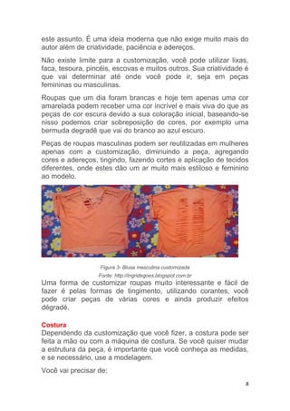 8
este assunto. É uma ideia moderna que não exige muito mais do
autor além de criatividade, paciência e adereços.
Não existe limite para a customização, você pode utilizar lixas,
faca, tesoura, pincéis, escovas e muitos outros. Sua criatividade é
que vai determinar até onde você pode ir, seja em peças
femininas ou masculinas.
Roupas que um dia foram brancas e hoje tem apenas uma cor
amarelada podem receber uma cor incrível e mais viva do que as
peças de cor escura devido a sua coloração inicial, baseando-se
nisso podemos criar sobreposição de cores, por exemplo uma
bermuda degradê que vai do branco ao azul escuro.
Peças de roupas masculinas podem ser reutilizadas em mulheres
apenas com a customização, diminuindo a peça, agregando
cores e adereços, tingindo, fazendo cortes e aplicação de tecidos
diferentes, onde estes dão um ar muito mais estiloso e feminino
ao modelo.
Figura 3- Blusa masculina customizada
Fonte: http://ingridegoes.blogspot.com.br
Uma forma de customizar roupas muito interessante e fácil de
fazer é pelas formas de tingimento, utilizando corantes, você
pode criar peças de várias cores e ainda produzir efeitos
dégradé.
Costura
Dependendo da customização que você fizer, a costura pode ser
feita a mão ou com a máquina de costura. Se você quiser mudar
a estrutura da peça, é importante que você conheça as medidas,
e se necessário, use a modelagem.
Você vai precisar de:
 