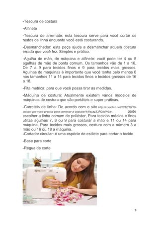 9
-Tesoura de costura
-Alfinete
-Tesoura de arremate: esta tesoura serve para você cortar os
restos de linha enquanto você está costurando.
-Desmanchador: esta peça ajuda a desmanchar aquela costura
errada que você fez. Simples e prático.
-Agulha de mão, de máquina e alfinete: você pode ter 4 ou 5
agulhas de mão de ponta comum. Os tamanhos vão de 1 a 16.
De 7 a 9 para tecidos finos e 9 para tecidos mais grossos.
Agulhas de máquinas é importante que você tenha pelo menos 6
nos tamanhos 11 a 14 para tecidos finos e tecidos grossos de 16
a 18.
-Fita métrica: para que você possa tirar as medidas.
-Máquina de costura: Atualmente existem vários modelos de
máquinas de costura que são portáteis e super práticas.
-Carretéis de linha: De acordo com o site http://comofaz.net/2012/10/10-
coisas-que-voce-precisa-para-comecar-a-costurar/4/#axzz33FGtNWLw, pode
escolher a linha comum de poliéster, Para tecidos médios e finos
utilize agulhas 7, 8 ou 9 para costurar a mão e 11 ou 14 para
máquina. Para tecidos mais grossos, costure com a número 3 a
mão ou 16 ou 18 a máquina.
-Cortador circular: é uma espécie de estilete para cortar o tecido.
-Base para corte
-Régua de corte
 