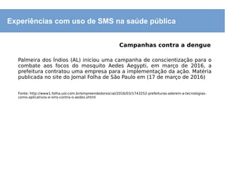 Experiências com uso de SMS na saúde pública
Campanhas contra a dengue
Palmeira dos Índios (AL) iniciou uma campanha de conscientização para o
combate aos focos do mosquito Aedes Aegypti, em março de 2016, a
prefeitura contratou uma empresa para a implementação da ação. Matéria
publicada no site do Jornal Folha de São Paulo em (17 de março de 2016)
Fonte: http://www1.folha.uol.com.br/empreendedorsocial/2016/03/1743252-prefeituras-aderem-a-tecnologias-
como-aplicativos-e-sms-contra-o-aedes.shtml
 