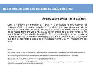 Experiências com uso de SMS na saúde pública
Avisos sobre consultas e exames
Com o objetivo de diminuir as faltas nas consultas e nos exames do
sistema público de saúde, estados e municípios tem investido em envio de
lembretes para seus usuários, em alguns casos solicitando a confirmação
da consulta também via SMS. Estas experiências foram encontradas nos
municípios de Vinhedo-SP, Santos-SP, Rio de Janeiro-RJ e na secretaria de
saúde do estado do Paraná. Um destaque para a cidade do Rio de Janeiro,
que tem como meta o envio de aproximadamente 380 mil mensagens por
mês.
Fontes:
http://www.santos.sp.gov.br/?q=noticia/31895/consultas-e-exames-ser-o-lembrados-por-mensagem-de-celular
http://oglobo.globo.com/rio/pacientes-vao-receber-sms-com-informacoes-sobre-consultas-17682496
http://www.aen.pr.gov.br/modules/noticias/article.php?storyid=78758
http://www.vinhedo.sp.gov.br/2015/11/12/prefeitura-de-vinhedo-reduz-significativamente-o-numero-de-faltas-as-
consultas-agendadas-na-rede-municipal-de-saude/
 