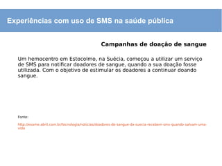 Experiências com uso de SMS na saúde pública
Campanhas de doação de sangue
Um hemocentro em Estocolmo, na Suécia, começou a utilizar um serviço
de SMS para notificar doadores de sangue, quando a sua doação fosse
utilizada. Com o objetivo de estimular os doadores a continuar doando
sangue.
Fonte:
http://exame.abril.com.br/tecnologia/noticias/doadores-de-sangue-da-suecia-recebem-sms-quando-salvam-uma-
vida
 