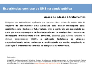 Experiências com uso de SMS na saúde pública
Ações de adesão à tratamentos
Pesquisa em Moçambique, realizada em parceria com centros de saúde, com o
objetivo de desenvolver uma aplicação para enviar mensagens para
pacientes com HIV/Aids e Tuberculose, onde a partir de um prontuário de
cada paciente, mensagens de lembretes de uso de medicações, consultas e
mensagens motivacionais eram enviadas. Segundo José António Nhavoto e
demais pesquisadores (2015), a aplicação fortaleceu os vínculos
comunicacionais entre pacientes e profissionais da saúde, ampliando a
aceitação à tratamentos com uso de terapias anti-retrovirais.
Referencias:
NHAVOTO, José Antonio et al. SMSaúde: Design, Development, and Implementation of a Remote/Mobile Patient
Management System to Improve Retention in Care for HIV/AIDS and Tuberculosis Patients. JMIR Mhealth Uhealth.
2015 Jan-Mar; 3(1): e26. Disponível em: http://mhealth.jmir.org/2015/1/e26/. Acesso em: 30/05/2016
 