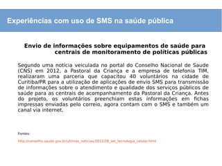 Experiências com uso de SMS na saúde pública
Envio de informações sobre equipamentos de saúde para
centrais de monitoramento de políticas públicas
Segundo uma notícia veiculada no portal do Conselho Nacional de Saude
(CNS) em 2012, a Pastoral da Criança e a empresa de telefonia TIM,
realizaram uma parceria que capacitou 40 voluntários na cidade de
Curitiba/PR para a utilização de aplicações de envio SMS para transmissão
de informações sobre o atendimento e qualidade dos serviços públicos de
saúde para as centrais de acompanhamento da Pastoral da Criança. Antes
do projeto, os voluntários preenchiam estas informações em fichas
impressas enviadas pelo correio, agora contam com o SMS e também um
canal via internet.
Fontes:
http://conselho.saude.gov.br/ultimas_noticias/2012/28_set_tecnologia_celular.html
 