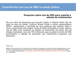 Experiências com uso de SMS na saúde pública
Pesquisas sobre uso de SMS para suporte à
adesão de tratamentos
Há uma série de pesquisas que buscam avaliar o impacto deste tipo de
ação na área da saúde, Cristiana Soares Prado e outros pesquisadores
(2012) apresentam o resultado de uma pesquisa que realizou sobre o
tema, encontrando 425 artigos, tendo 45 deles analisados à fundo, sobre o
uso de SMS como lembrete na adesão ao tratamento de saúde. Dos 45
artigos analisados, cerca de 75% indicavam que as ações de envio de SMS
aumentaram a adesão de pacientes aos tratamentos propostos nas
pesquisas.
Referencias
PRADO, Cristiana Soares et al. Impacto da utilização de mensagens do tipo SMS (Short Message Service) como
lembrete na adesão ao tratamento de saúde – revisão sistemática da literatura. Journal of Health Informatics.
v. 4, n. 4 (2012). Disponível em: http://www.jhi-sbis.saude.ws/ojs-jhi/index.php/jhi-sbis/article/view/201. Acesso
em: 30/05/2016.
 