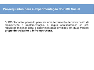 O SMS Social foi pensado para ser uma ferramenta de baixo custo de
manutenção e implementação, a seguir apresentamos os pré-
requisitos mínimos para a experimentação divididos em duas frentes:
grupo de trabalho e infra-estrutura.
Pré-requisitos para a experimentação do SMS Social
 