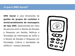 O que é SMS Social?
SMS Social é uma ferramenta de
gestão de grupos de contatos e
envio/recebimento de mensagens
do tipo SMS, desenvolvido por meio
da parceria entre o Núcleo de Estudos
e Pesquisas em Gestão, Políticas e
Tecnologia da Informação da (UFG) e
o Núcleo de Estudos e Pesquisas em
Tecnologia, Cultura e Sociedade da
(UFSCar) - campus Sorocaba.
 