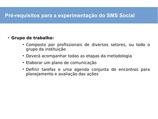 ●
Grupo de trabalho:
●
Composto por profissionais de diversos setores, ou todo o
grupo da instituição
●
Deverá acompanhar todas as etapas da metodologia
●
Elaborar um plano de comunicação
●
Definir tarefas e uma agenda conjunta de encontros para
planejamento e avaliação das ações
Pré-requisitos para a experimentação do SMS Social
 