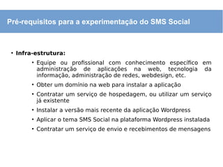 ●
Infra-estrutura:
●
Equipe ou profissional com conhecimento específico em
administração de aplicações na web, tecnologia da
informação, administração de redes, webdesign, etc.
●
Obter um domínio na web para instalar a aplicação
●
Contratar um serviço de hospedagem, ou utilizar um serviço
já existente
●
Instalar a versão mais recente da aplicação Wordpress
●
Aplicar o tema SMS Social na plataforma Wordpress instalada
●
Contratar um serviço de envio e recebimentos de mensagens
Pré-requisitos para a experimentação do SMS Social
 