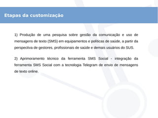Etapas da customização
1) Produção de uma pesquisa sobre gestão da comunicação e uso de
mensagens de texto (SMS) em equipamentos e políticas de saúde, a partir da
perspectiva de gestores, profissionais de saúde e demais usuários do SUS.
2) Aprimoramento técnico da ferramenta SMS Social - integração da
ferramenta SMS Social com a tecnologia Telegram de envio de mensagens
de texto online.
 