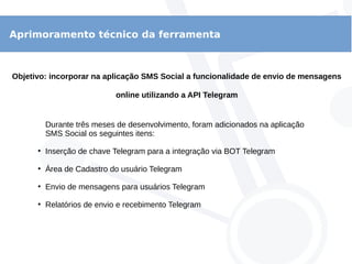 Aprimoramento técnico da ferramenta
Objetivo: incorporar na aplicação SMS Social a funcionalidade de envio de mensagens
online utilizando a API Telegram
Durante três meses de desenvolvimento, foram adicionados na aplicação
SMS Social os seguintes itens:
●
Inserção de chave Telegram para a integração via BOT Telegram
●
Área de Cadastro do usuário Telegram
●
Envio de mensagens para usuários Telegram
●
Relatórios de envio e recebimento Telegram
 