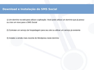 Download e Instalação do SMS Social
1) Um domínio na web para utilizar a aplicação. Você pode utilizar um domínio que já possui
ou criar um novo para o SMS Social
2) Contratar um serviço de hospedagem para seu site ou utilizar um serviço já existente
3) Instalar a versão mais recente do Wordpress neste domínio
 
