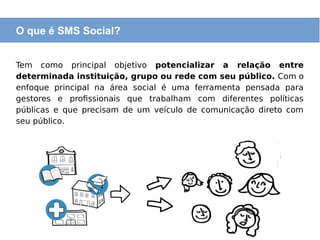 O que é SMS Social?
Tem como principal objetivo potencializar a relação entre
determinada instituição, grupo ou rede com seu público. Com o
enfoque principal na área social é uma ferramenta pensada para
gestores e profissionais que trabalham com diferentes políticas
públicas e que precisam de um veículo de comunicação direto com
seu público.
O que é SMS Social?
 