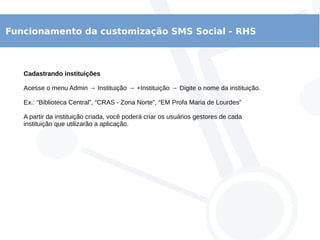 Funcionamento da customização SMS Social - RHS
Cadastrando instituições
Acesse o menu Admin → Instituição → +Instituição → Digite o nome da instituição.
Ex.: “Biblioteca Central”, “CRAS - Zona Norte”, “EM Profa Maria de Lourdes”
A partir da instituição criada, você poderá criar os usuários gestores de cada
instituição que utilizarão a aplicação.
 