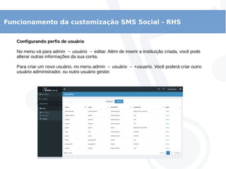 Funcionamento da customização SMS Social - RHS
Configurando perfis de usuário
No menu vá para admin → usuário → editar. Além de inserir a instituição criada, você pode
alterar outras informações da sua conta.
Para criar um novo usuário, no menu admin → usuário → +usuario. Você poderá criar outro
usuário administrador, ou outro usuário gestor.
 