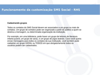 Funcionamento da customização SMS Social - RHS
Cadastrando grupos
Todos os contatos do SMS Social devem ser associados a um grupo ou mais de
contatos. Um grupo de contatos pode ser organizado a partir do público a quem se
destina a mensagem, ou determinada organização da instituição.
Por exemplo, em uma biblioteca, pode haver um grupo de leitores de literatura
infanto-juvenil, um grupo de sarau, e um grupo de jogos teatrais. Caso você queira
enviar mensagens para todos os contatos da sua instituição, você também pode
cadastrar um grupo GERAL ou TODOS em que obrigatoriamente todos os
usuários podem ser cadastrados.
 