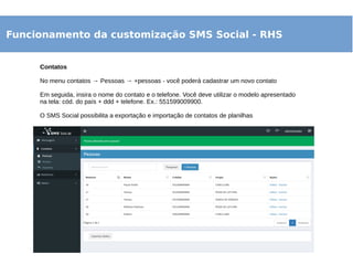 Funcionamento da customização SMS Social - RHS
Contatos
No menu contatos → Pessoas → +pessoas - você poderá cadastrar um novo contato
Em seguida, insira o nome do contato e o telefone. Você deve utilizar o modelo apresentado
na tela: cód. do país + ddd + telefone. Ex.: 551599009900.
O SMS Social possibilita a exportação e importação de contatos de planilhas
 