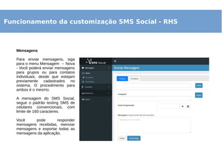 Funcionamento da customização SMS Social - RHS
Mensagens
Para enviar mensagens, siga
para o menu Mensagem → Nova
- Você poderá enviar mensagens
para grupos ou para contatos
individuais, desde que estejam
previamente cadastrados no
sistema. O procedimento para
ambos é o mesmo.
A mensagem do SMS Social,
segue o padrão texting SMS de
celulares convencionais, com
limite de 160 caracteres.
Você pode responder
mensagens recebidas, reenviar
mensagens e exportar todas as
mensagens da aplicação.
 