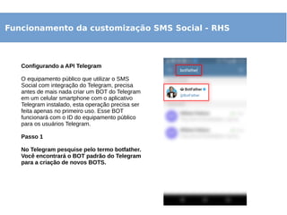 Funcionamento da customização SMS Social - RHS
Configurando a API Telegram
O equipamento público que utilizar o SMS
Social com integração do Telegram, precisa
antes de mais nada criar um BOT do Telegram
em um celular smartphone com o aplicativo
Telegram instalado, esta operação precisa ser
feita apenas no primeiro uso. Esse BOT
funcionará com o ID do equipamento público
para os usuários Telegram.
Passo 1
No Telegram pesquise pelo termo botfather.
Você encontrará o BOT padrão do Telegram
para a criação de novos BOTS.
 