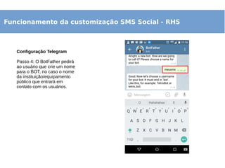 Funcionamento da customização SMS Social - RHS
Configuração Telegram
Passo 4: O BotFather pedirá
ao usuário que crie um nome
para o BOT, no caso o nome
da instituição/equipamento
público que entrará em
contato com os usuários.
 