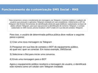 Funcionamento da customização SMS Social - RHS
Para iniciarmos o envio e recebimento de mensagens via Telegram, é preciso realizar o cadastro de
usuários que possuam o aplicativo Telegram instalado em seu smartphone. Infelizmente a API do
Telegram não fornece ferramentas de identificação direta de quais telefones cadastrados na base de
dados utilizam Telegram, para que seja possível a identificação de números Telegram, o contato
cadastrado no SMS Social, precisa localizar o BOT criado em sua lista de contatos Telegram.
Para isso, o usuário de determinada política púbica deve realizar o seguinte
passo a passo:
1) Criar uma nova mensagem no Telegram
2) Pesquisar em sua lista de contatos o BOT do equipamento público,
ao qual vocẽ quer se conectar. Em nosso exemplo, SMSSocial.
3) Selecionar o Bot para iniciar uma conversa.
4) Envie uma mensagem para o BOT
Agora o equipamento público receberá a mensagem do usuário, e identificará
este número como um celular com Telegram instalado
 