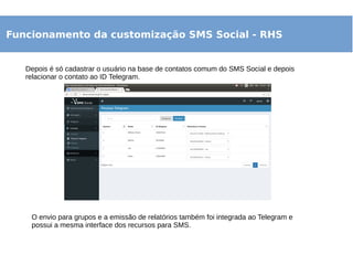 Funcionamento da customização SMS Social - RHS
Depois é só cadastrar o usuário na base de contatos comum do SMS Social e depois
relacionar o contato ao ID Telegram.
O envio para grupos e a emissão de relatórios também foi integrada ao Telegram e
possui a mesma interface dos recursos para SMS.
 
