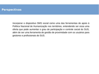 Perspectivas
Incorporar o dispositivo SMS social como uma das ferramentas de apoio à
Política Nacional de Humanização nos territórios, entendendo ser essa uma
oferta que pode aumentar o grau de participação e controle social do SUS,
além de ser uma ferramenta de gestão de proximidade com os usuários para
gestores e profissionais do SUS.
 