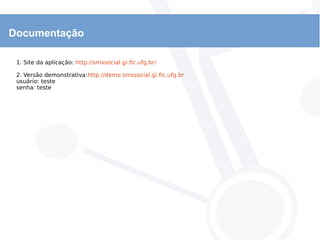Documentação
1. Site da aplicação: http://smssocial.gi.fic.ufg.br/
2. Versão demonstrativa:http://demo.smssocial.gi.fic.ufg.br
usuário: teste
senha: teste
 