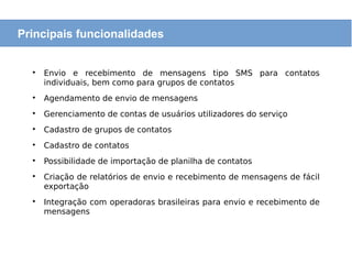 
Envio e recebimento de mensagens tipo SMS para contatos
individuais, bem como para grupos de contatos

Agendamento de envio de mensagens

Gerenciamento de contas de usuários utilizadores do serviço

Cadastro de grupos de contatos

Cadastro de contatos

Possibilidade de importação de planilha de contatos

Criação de relatórios de envio e recebimento de mensagens de fácil
exportação

Integração com operadoras brasileiras para envio e recebimento de
mensagens
Principais funcionalidades
 