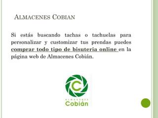 ALMACENES COBIAN
Si estás buscando tachas o tachuelas para
personalizar y customizar tus prendas puedes
comprar todo tipo de bisuteria online en la
página web de Almacenes Cobián.
 