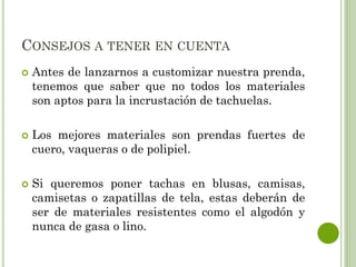 CONSEJOS A TENER EN CUENTA
 Antes de lanzarnos a customizar nuestra prenda,
tenemos que saber que no todos los materiales
son aptos para la incrustación de tachuelas.
 Los mejores materiales son prendas fuertes de
cuero, vaqueras o de polipiel.
 Si queremos poner tachas en blusas, camisas,
camisetas o zapatillas de tela, estas deberán de
ser de materiales resistentes como el algodón y
nunca de gasa o lino.
 