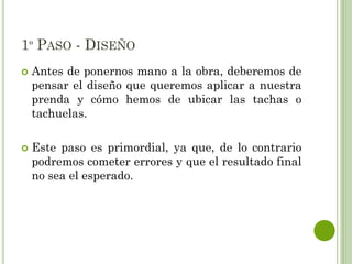 1º PASO - DISEÑO
 Antes de ponernos mano a la obra, deberemos de
pensar el diseño que queremos aplicar a nuestra
prenda y cómo hemos de ubicar las tachas o
tachuelas.
 Este paso es primordial, ya que, de lo contrario
podremos cometer errores y que el resultado final
no sea el esperado.
 