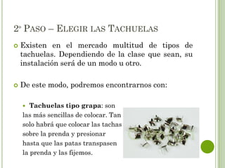 2º PASO – ELEGIR LAS TACHUELAS
 Existen en el mercado multitud de tipos de
tachuelas. Dependiendo de la clase que sean, su
instalación será de un modo u otro.
 De este modo, podremos encontrarnos con:
 Tachuelas tipo grapa: son
las más sencillas de colocar. Tan
solo habrá que colocar las tachas
sobre la prenda y presionar
hasta que las patas transpasen
la prenda y las fijemos.
 